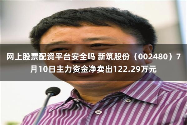 网上股票配资平台安全吗 新筑股份（002480）7月10日主力资金净卖出122.29万元