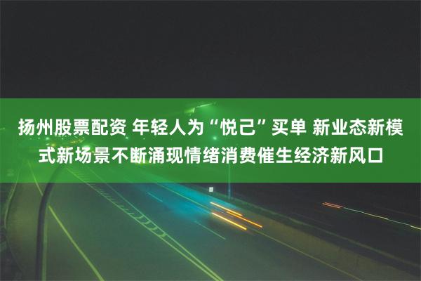 扬州股票配资 年轻人为“悦己”买单 新业态新模式新场景不断涌现情绪消费催生经济新风口