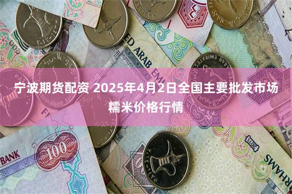 宁波期货配资 2025年4月2日全国主要批发市场糯米价格行情