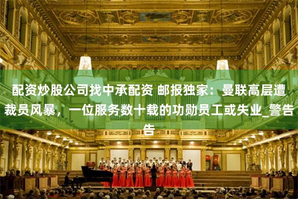 配资炒股公司找中承配资 邮报独家：曼联高层遭裁员风暴，一位服务数十载的功勋员工或失业_警告