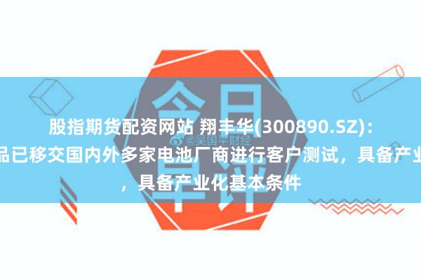 股指期货配资网站 翔丰华(300890.SZ)：硅碳负极产品已移交国内外多家电池厂商进行客户测试，具备产业化基本条件