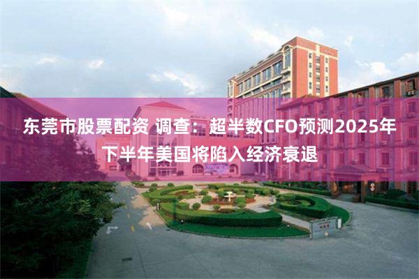 东莞市股票配资 调查：超半数CFO预测2025年下半年美国将陷入经济衰退