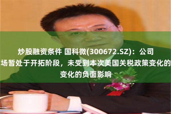炒股融资条件 国科微(300672.SZ)：公司在海外市场暂处于开拓阶段，未受到本次美国关税政策变化的负面影响