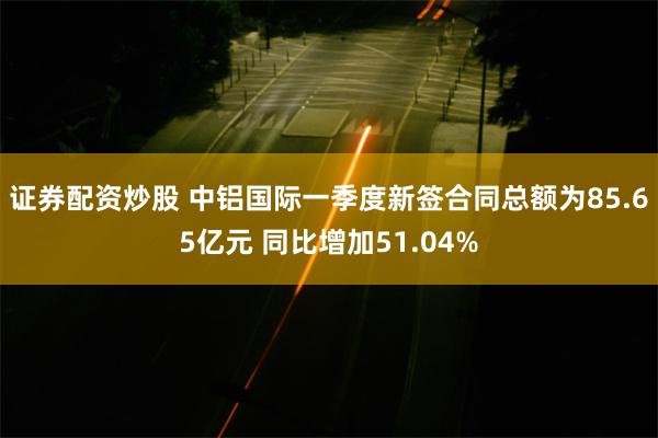 证券配资炒股 中铝国际一季度新签合同总额为85.65亿元 同比增加51.04%