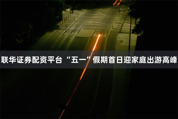 联华证券配资平台 “五一”假期首日迎家庭出游高峰