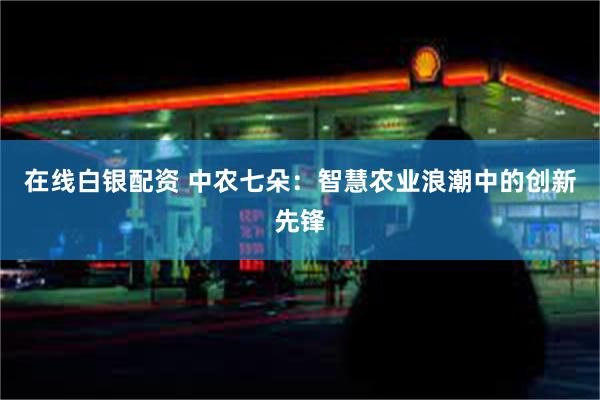 在线白银配资 中农七朵：智慧农业浪潮中的创新先锋