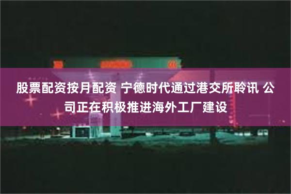 股票配资按月配资 宁德时代通过港交所聆讯 公司正在积极推进海外工厂建设