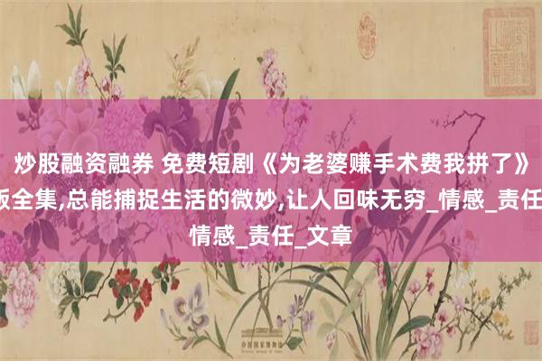 炒股融资融券 免费短剧《为老婆赚手术费我拼了》免费版全集,总能捕捉生活的微妙,让人回味无穷_情感_责任_文章
