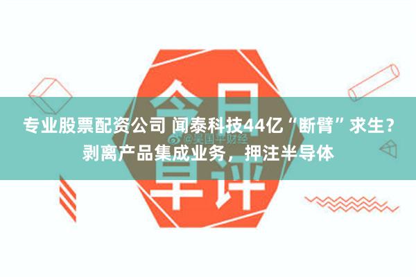 专业股票配资公司 闻泰科技44亿“断臂”求生？剥离产品集成业务，押注半导体