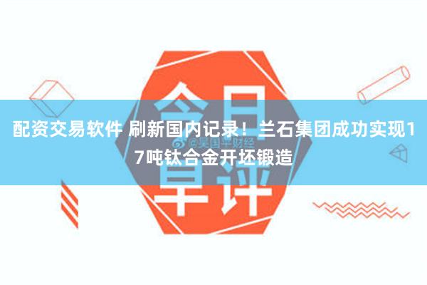配资交易软件 刷新国内记录！兰石集团成功实现17吨钛合金开坯锻造