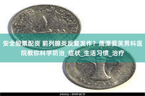 安全股票配资 前列腺炎反复发作？鹰潭爱芙男科医院教你科学防治_症状_生活习惯_治疗