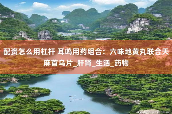 配资怎么用杠杆 耳鸣用药组合：六味地黄丸联合天麻首乌片_肝肾_生活_药物