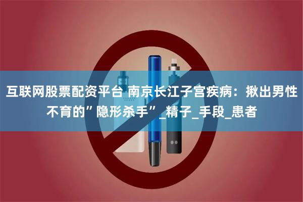 互联网股票配资平台 南京长江子宫疾病：揪出男性不育的”隐形杀手”_精子_手段_患者