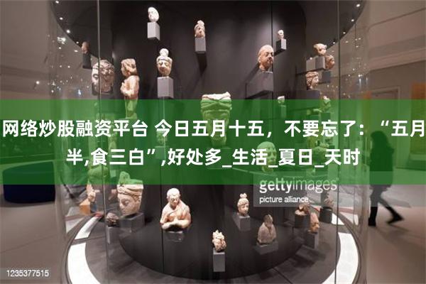 网络炒股融资平台 今日五月十五，不要忘了：“五月半,食三白”,好处多_生活_夏日_天时