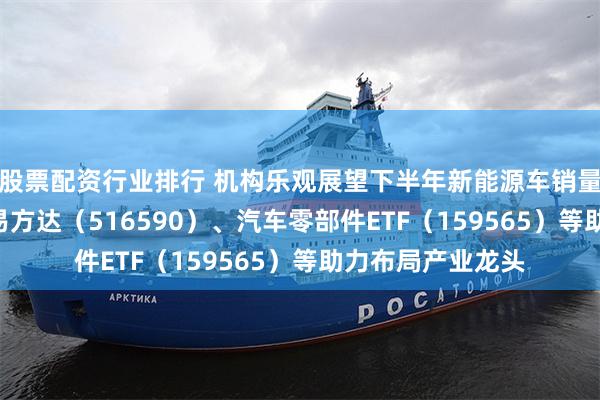 股票配资行业排行 机构乐观展望下半年新能源车销量，智能汽车ETF易方达（516590）、汽车零部件ETF（159565）等助力布局产业龙头