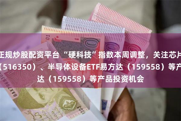 正规炒股配资平台 “硬科技”指数本周调整，关注芯片ETF易方达（516350）、半导体设备ETF易方达（159558）等产品投资机会