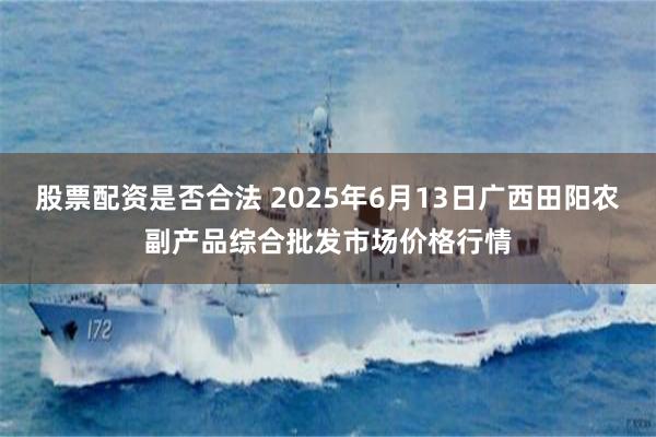 股票配资是否合法 2025年6月13日广西田阳农副产品综合批发市场价格行情