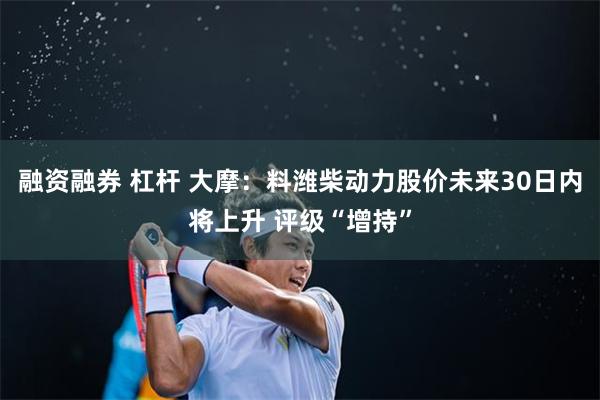 融资融券 杠杆 大摩：料潍柴动力股价未来30日内将上升 评级“增持”