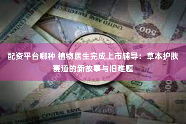 配资平台哪种 植物医生完成上市辅导：草本护肤赛道的新故事与旧难题