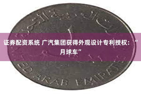 证券配资系统 广汽集团获得外观设计专利授权：“月球车”