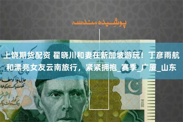 上饶期货配资 翟晓川和妻在新加坡游玩！丁彦雨航和漂亮女友云南旅行，紧紧拥抱_赛季_广厦_山东