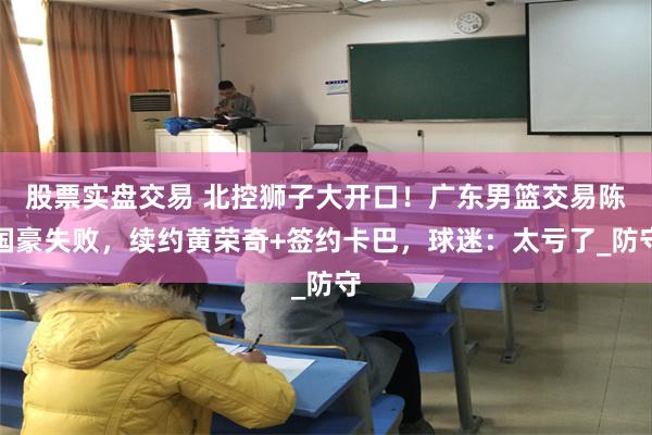 股票实盘交易 北控狮子大开口！广东男篮交易陈国豪失败，续约黄荣奇+签约卡巴，球迷：太亏了_防守