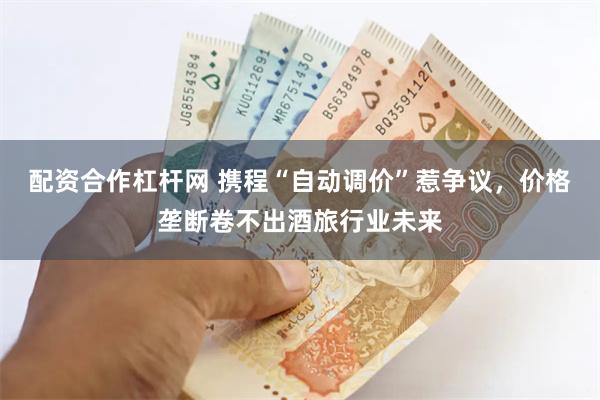 配资合作杠杆网 携程“自动调价”惹争议，价格垄断卷不出酒旅行业未来