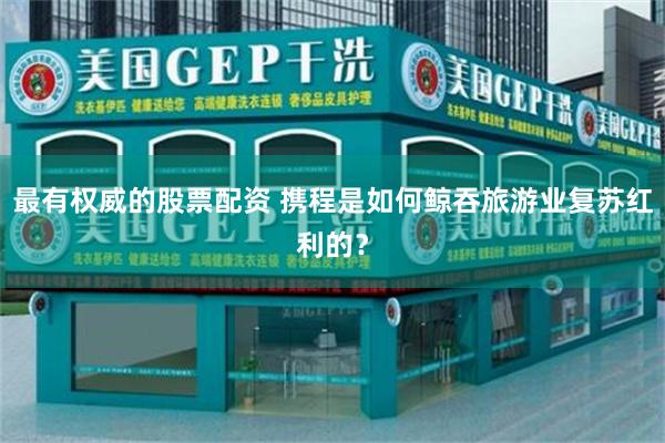 最有权威的股票配资 携程是如何鲸吞旅游业复苏红利的？
