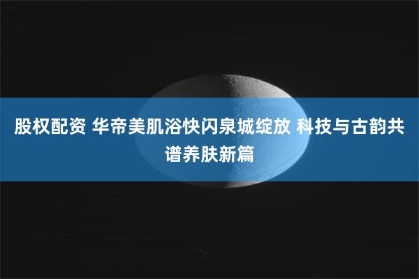 股权配资 华帝美肌浴快闪泉城绽放 科技与古韵共谱养肤新篇