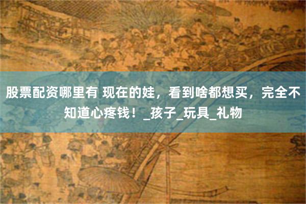 股票配资哪里有 现在的娃，看到啥都想买，完全不知道心疼钱！_孩子_玩具_礼物