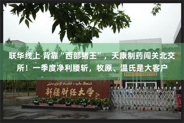 联华线上 背靠“西部猪王”，天康制药闯关北交所！一季度净利腰斩，牧原、温氏是大客户