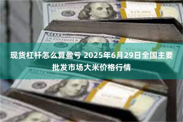 现货杠杆怎么算盈亏 2025年6月29日全国主要批发市场大米价格行情