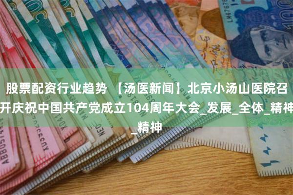 股票配资行业趋势 【汤医新闻】北京小汤山医院召开庆祝中国共产党成立104周年大会_发展_全体_精神