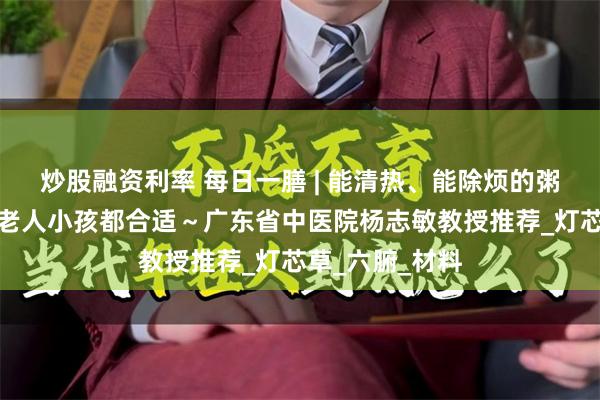 炒股融资利率 每日一膳 | 能清热、能除烦的粥水，湿热季节老人小孩都合适～广东省中医院杨志敏教授推荐_灯芯草_六腑_材料