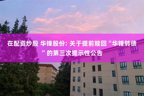在配资炒股 华锋股份: 关于提前赎回“华锋转债”的第三次提示性公告