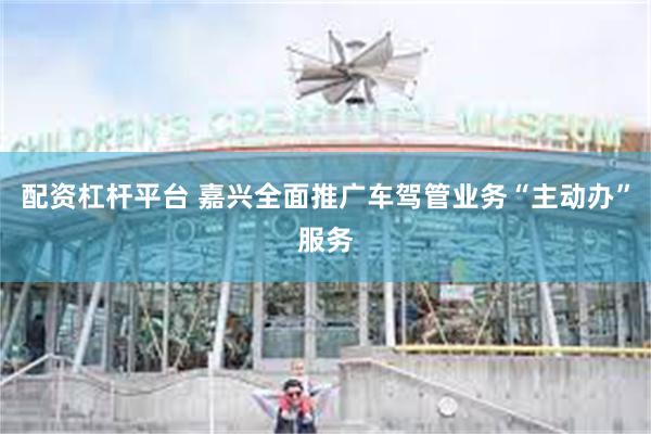 配资杠杆平台 嘉兴全面推广车驾管业务“主动办”服务