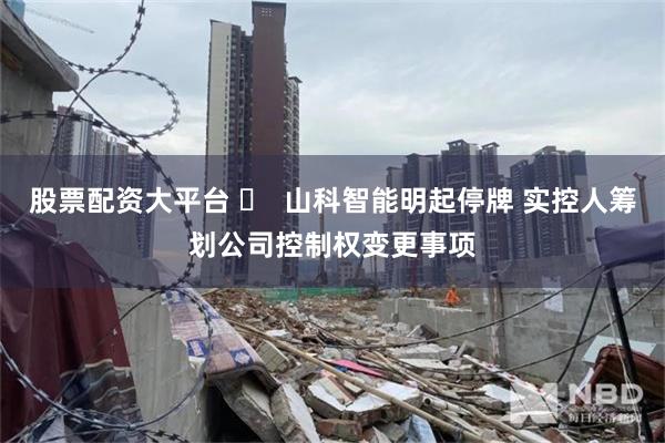 股票配资大平台 ​  山科智能明起停牌 实控人筹划公司控制权变更事项