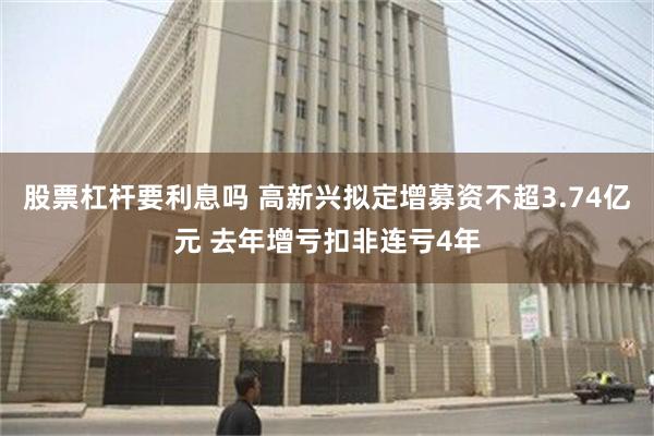 股票杠杆要利息吗 高新兴拟定增募资不超3.74亿元 去年增亏扣非连亏4年