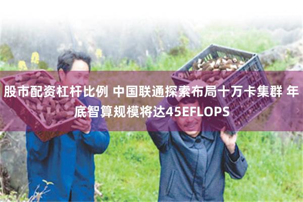 股市配资杠杆比例 中国联通探索布局十万卡集群 年底智算规模将达45EFLOPS