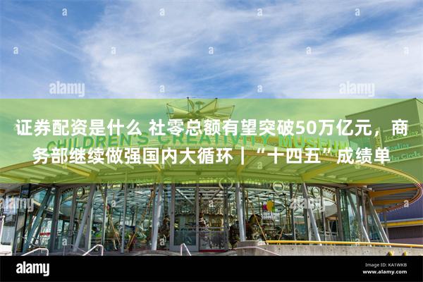 证券配资是什么 社零总额有望突破50万亿元，商务部继续做强国内大循环｜“十四五”成绩单