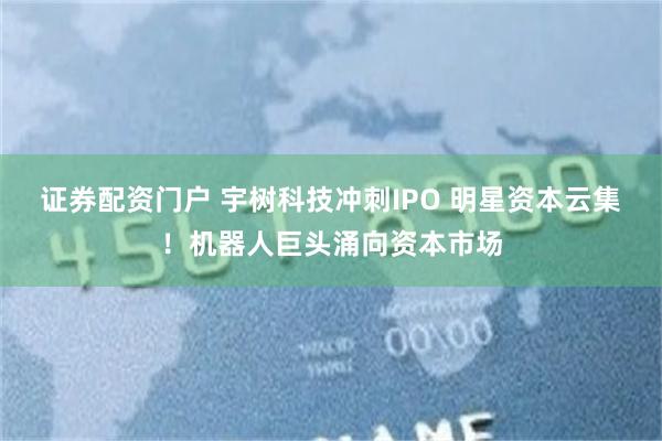 证券配资门户 宇树科技冲刺IPO 明星资本云集！机器人巨头涌向资本市场