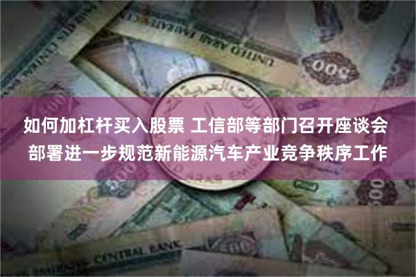 如何加杠杆买入股票 工信部等部门召开座谈会 部署进一步规范新能源汽车产业竞争秩序工作