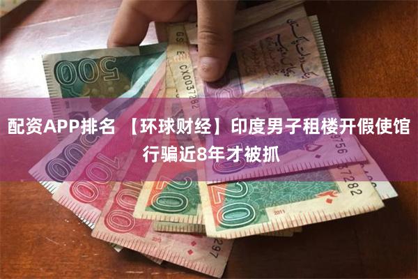 配资APP排名 【环球财经】印度男子租楼开假使馆 行骗近8年才被抓