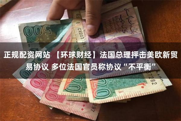 正规配资网站 【环球财经】法国总理抨击美欧新贸易协议 多位法国官员称协议“不平衡”