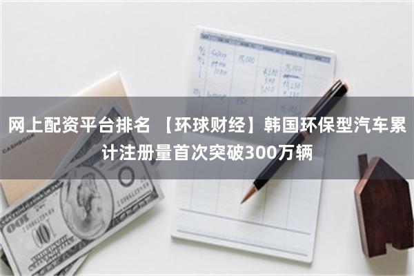 网上配资平台排名 【环球财经】韩国环保型汽车累计注册量首次突破300万辆