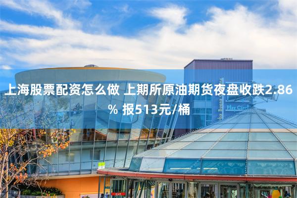 上海股票配资怎么做 上期所原油期货夜盘收跌2.86% 报513元/桶
