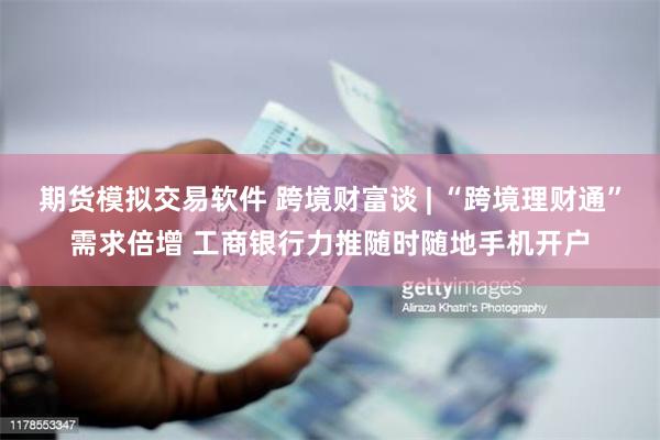期货模拟交易软件 跨境财富谈 | “跨境理财通”需求倍增 工商银行力推随时随地手机开户