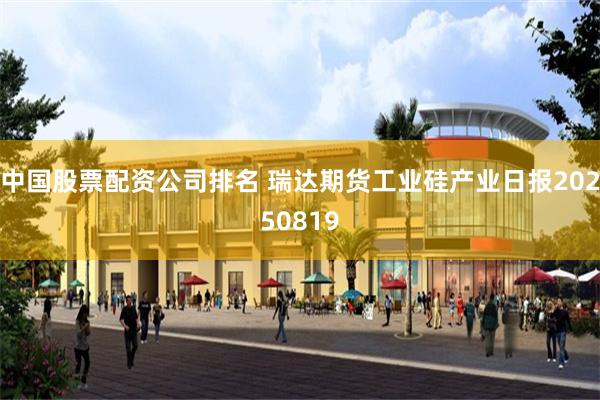 中国股票配资公司排名 瑞达期货工业硅产业日报20250819