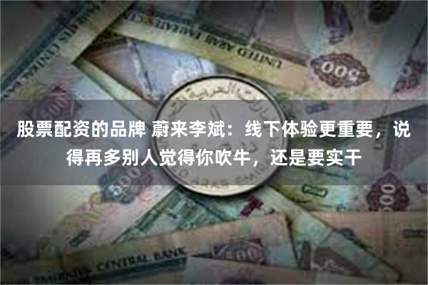 股票配资的品牌 蔚来李斌：线下体验更重要，说得再多别人觉得你吹牛，还是要实干