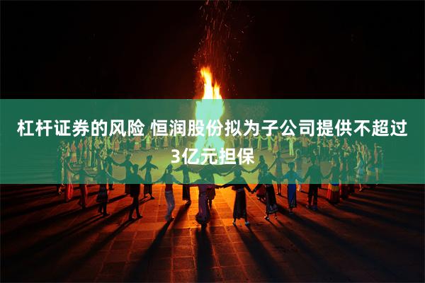 杠杆证券的风险 恒润股份拟为子公司提供不超过3亿元担保